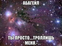 абагейл ты просто....троллишь меня.-