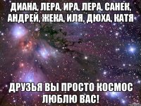 диана, лера, ира, лера, санек, андрей, жека, иля, дюха, катя друзья вы просто космос люблю вас!