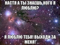 настя а ты знаешь кого я люблю? я люблю тебя! выходи за меня!