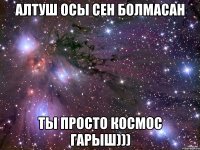 алтуш осы сен болмасан ты просто космос гарыш)))