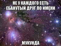 не у каждого есть ебанутый друг по имени мукунда