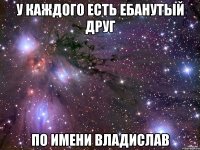 у каждого есть ебанутый друг по имени владислав