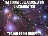 ты с ним общалась, а он оказывается трахал твою подругу