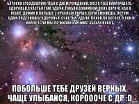 батооон) поздавляю тебя с днём рождения, всего тебе наилучшего, здоровья,счастья там, удачи, любви взаимной, вооу кароче как в песне: домик в польше, 2 красных порша, если сможешь, потом один подгонишь. здоровья, счастья, удачи, лохов по богаче, а как иначе если мы по жизни хуячим? ахахах вооот побольше тебе друзей верных, чаще улыбайся, короооче с др :d