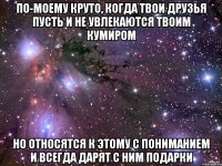 по-моему круто, когда твои друзья пусть и не увлекаются твоим кумиром но относятся к этому с пониманием и всегда дарят с ним подарки