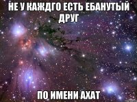 не у каждго есть ебанутый друг по имени ахат