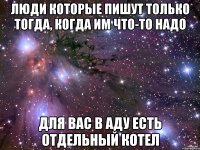 люди которые пишут только тогда, когда им что-то надо для вас в аду есть отдельный котел