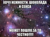 хочу нежности, шоколада и секса может пошло,за то честно!!!