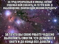 за труд прекрасный и уменье, хотим спасибо вам сказать за то что вам- в обыкновение, поклон вам низкий передать за то,что вы свою работу чудесно выполнить смогли, что делали её в охоту и до конца все довели