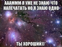 аааммм я уже не знаю что напечатать но я знаю одно ты хороший))*