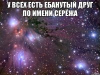 у всех есть ебанутый друг по имени серёжа 