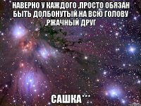 наверно у каждого ,просто обязан быть долбонутый на всю голову ,ржачный друг сашка***