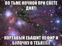 во тьме ночной при свете дня!) кортавый ебашит кефир и булочку в тебя)))))