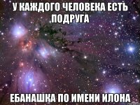 у каждого человека есть подруга ебанашка по имени илона
