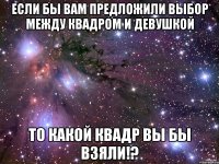 если бы вам предложили выбор между квадром и девушкой то какой квадр вы бы взяли!?