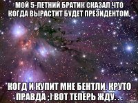 мой 5-летний братик сказал что когда вырастит будет президентом, когд и купит мне бентли. круто правда ;) вот теперь жду. . .
