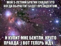 мой 5-летний братик сказал что когда вырастит будет президентом, и купит мне бентли. круто правда ;) вот теперь жду. . .