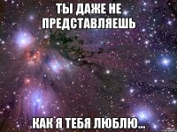 ты даже не представляешь как я тебя люблю...
