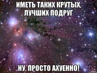 иметь таких крутых, лучших подруг ну, просто ахуенно!