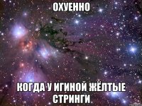 охуенно когда у игиной жёлтые стринги