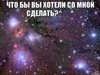 что бы вы хотели со мной сделать?^__^ 