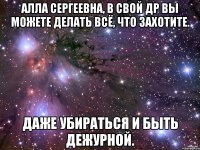 алла сергеевна, в свой др вы можете делать всё, что захотите. даже убираться и быть дежурной.