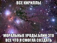 все кириллы моральные уроды,блин.это все что я смогла создать