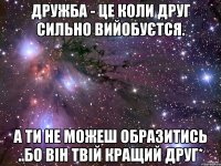 дружба - це коли друг сильно вийобуєтся. а ти не можеш образитись ..бо він твій кращий друг*