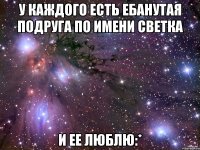 у каждого есть ебанутая подруга по имени светка и ее люблю:*