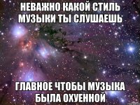 неважно какой стиль музыки ты слушаешь главное чтобы музыка была охуенной