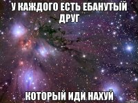 у каждого есть ебанутый друг который иди нахуй