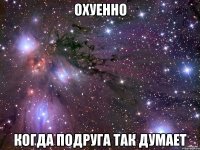 охуенно когда подруга так думает