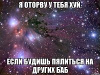я оторву у тебя хуй, если будишь пялиться на других баб