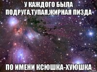 у каждого была подруга,тупая,жирная пизда по имени ксюшка-хуюшка