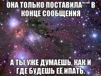 она только поставила"*" в конце сообщения а ты уже думаешь, как и где будешь её ипать.