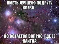 иметь лучшую подругу клево... но остается вопрос, где ее найти?