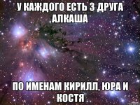 у каждого есть 3 друга алкаша по именам кирилл, юра и костя