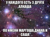у каждого есть 3 друга алкаша по имени маргоша,диана и саша