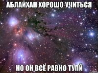 аблайхан хорошо учиться но он всё равно тупй