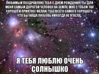 любимый поздравляю тебя с днём рождения! ты для меня самый дорогой человек на земле, мне с тобой так хорошо и приятно! желаю тебе всего самого хорошего, что бы наша любовь никогда не угасла.. я тебя люблю очень солнышко