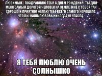 любимый... поздравляю тебя с днём рождения! ты для меня самый дорогой человек на земле, мне с тобой так хорошо и приятно! желаю тебе всего самого хорошего, что бы наша любовь никогда не угасла.. я тебя люблю очень солнышко