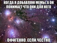 когда я добавляю мемы, а он понимает что они для него офигенно, если честно