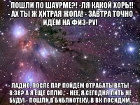 - пошли по шаурме?! -ля какой хорь!! - ах ты ж хитрая жопа! - завтра точно идём на физ-ру! - ладно, после пар пойдём отрабатывать! - 8:38? а я ещё сплю.. - нее, я сегодня пить не буду! - пошли в библиотеку, в вк посидим.
