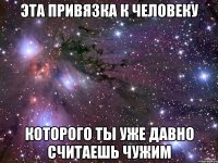 эта привязка к человеку которого ты уже давно считаешь чужим