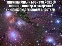 живи как спанч боб - смейся без всякого повода и раздражай унылых людей своим счастьем. 