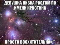 девушка низка ростом по имени кристина просто восхитительна=**