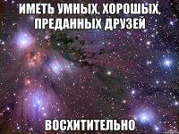 иметь умных, хорошых, преданных друзей восхитительно
