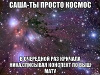 саша-ты просто космос в очередной раз кричала ника,списывая конспект по выш мату