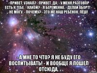 - привет, узнал? - привет, да. - у меня разговор есть к тебе. - какой? - я беременна. - делай аборт! - не могу. - почему? - это же наш ребёнок, лёш! - а мне то что? я не буду его воспитывать! - и вообще я пошел отсюда.