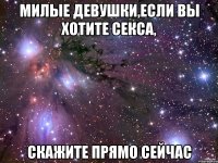 милые девушки,если вы хотите секса, скажите прямо сейчас